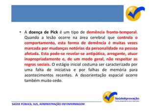 • A doença de Pick é um tipo de demência fronto-temporal.
      Quando a lesão ocorre na área cerebral que controla o
      comportamento, esta forma de demência é muitas vezes
      marcada por mudanças notórias da personalidade na pessoa
      afetada. Esta pode-se revelar-se antipática, arrogante, atuar
      inapropriadamente e, de um modo geral, não respeitar as
      regras sociais. O estágio inicial costuma ser caracterizado por
      uma falta de iniciativa e por falhas de memória para
      acontecimentos recentes. A desorientação espacial ocorre
      também muito cedo.




SAÚDE PÚBLICA, SUS, ADMINISTRAÇÃO EM ENFERMAGEM
 