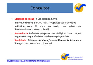 Conceitos

    • Conceito de Idoso → Cronologicamente:
    • Indivíduo com 65 anos ou mais, nos países desenvolvidos;
    • Indivíduo com 60 anos ou mais, nos países em
      desenvolvimento, como o Brasil.
    • Senescência: Refere-se aos processos biológicos inerentes aos
      organismos e que são inevitavelmente progressivos.
    • Senilidade: Refere-se às alterações resultantes de traumas e
      doenças que ocorrem no ciclo vital.




SAÚDE PÚBLICA, SUS, ADMINISTRAÇÃO EM ENFERMAGEM
 