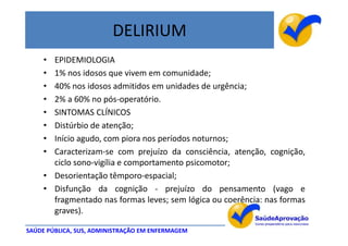 DELIRIUM
     • EPIDEMIOLOGIA
     • 1% nos idosos que vivem em comunidade;
     • 40% nos idosos admitidos em unidades de urgência;
     • 2% a 60% no pós-operatório.
     • SINTOMAS CLÍNICOS
     • Distúrbio de atenção;
     • Início agudo, com piora nos períodos noturnos;
     • Caracterizam-se com prejuízo da consciência, atenção, cognição,
       ciclo sono-vigília e comportamento psicomotor;
     • Desorientação têmporo-espacial;
     • Disfunção da cognição - prejuízo do pensamento (vago e
       fragmentado nas formas leves; sem lógica ou coerência: nas formas
       graves).

SAÚDE PÚBLICA, SUS, ADMINISTRAÇÃO EM ENFERMAGEM
 