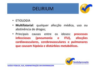 DELIRIUM

    • ETIOLOGIA
    • Multifatorial: qualquer afecção médica, uso ou
      abstinência de drogas;
    • Principais causas entre os idosos: processos
      infecciosos    (pneumonia    e    ITU),   afecções
      cardiovasculares, cerebrovasculares e pulmonares
      que causam hipóxia e distúrbios metabólicos.




SAÚDE PÚBLICA, SUS, ADMINISTRAÇÃO EM ENFERMAGEM
 
