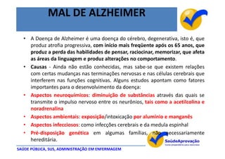 MAL DE ALZHEIMER

  • A Doença de Alzheimer é uma doença do cérebro, degenerativa, isto é, que
    produz atrofia progressiva, com início mais freqüente após os 65 anos, que
    produz a perda das habilidades de pensar, raciocinar, memorizar, que afeta
    as áreas da linguagem e produz alterações no comportamento.
  • Causas - Ainda não estão conhecidas, mas sabe-se que existem relações
    com certas mudanças nas terminações nervosas e nas células cerebrais que
    interferem nas funções cognitivas. Alguns estudos apontam como fatores
    importantes para o desenvolvimento da doença:
  • Aspectos neuroquímicos: diminuição de substâncias através das quais se
    transmite o impulso nervoso entre os neurônios, tais como a acetilcolina e
    noradrenalina
  • Aspectos ambientais: exposição/intoxicação por alumínio e manganês
  • Aspectos infecciosos: como infecções cerebrais e da medula espinhal
  • Pré-disposição genética em algumas famílias, não necessariamente
    hereditária.
SAÚDE PÚBLICA, SUS, ADMINISTRAÇÃO EM ENFERMAGEM
 