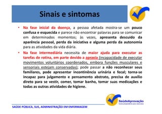 Sinais e sintomas
   • Na fase inicial da doença, a pessoa afetada mostra-se um pouco
     confusa e esquecida e parece não encontrar palavras para se comunicar
     em determinados momentos; às vezes, apresenta descuido da
     aparência pessoal, perda da iniciativa e alguma perda da autonomia
     para as atividades da vida diária.
   • Na fase intermediária necessita de maior ajuda para executar as
     tarefas de rotina, em parte devido a apraxia (incapacidade de executar
     movimentos voluntários coordenados, embora funções musculares e
     sensoriais estejam conservadas); pode passar a não reconhecer seus
     familiares, pode apresentar incontinência urinária e fecal; torna-se
     incapaz para julgamento e pensamento abstrato, precisa de auxílio
     direto para se vestir, comer, tomar banho, tomar suas medicações e
     todas as outras atividades de higiene.



SAÚDE PÚBLICA, SUS, ADMINISTRAÇÃO EM ENFERMAGEM
 