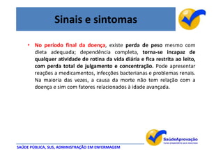 Sinais e sintomas

    • No período final da doença, existe perda de peso mesmo com
      dieta adequada; dependência completa, torna-se incapaz de
      qualquer atividade de rotina da vida diária e fica restrita ao leito,
      com perda total de julgamento e concentração. Pode apresentar
      reações a medicamentos, infecções bacterianas e problemas renais.
      Na maioria das vezes, a causa da morte não tem relação com a
      doença e sim com fatores relacionados à idade avançada.




SAÚDE PÚBLICA, SUS, ADMINISTRAÇÃO EM ENFERMAGEM
 