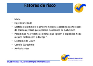 Fatores de risco

    • Idade
    • Hereditariedade
    • Metais: o alumínio e o zinco têm sido associados às alterações
      do tecido cerebral que ocorrem na doença de Alzheimer.
    • Porém não há evidências diretas que liguem a exposição física
      a esses metais com a doença*.
    • Síndrome de Down
    • Uso de Estrogênio
    • Antioxidantes



SAÚDE PÚBLICA, SUS, ADMINISTRAÇÃO EM ENFERMAGEM
 