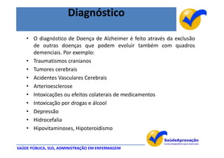 Diagnóstico

    • O diagnóstico de Doença de Alzheimer é feito através da exclusão
      de outras doenças que podem evoluir também com quadros
      demenciais. Por exemplo:
    • Traumatismos cranianos
    • Tumores cerebrais
    • Acidentes Vasculares Cerebrais
    • Arterioesclerose
    • Intoxicações ou efeitos colaterais de medicamentos
    • Intoxicação por drogas e álcool
    • Depressão
    • Hidrocefalia
    • Hipovitaminoses, Hipoteroidismo


SAÚDE PÚBLICA, SUS, ADMINISTRAÇÃO EM ENFERMAGEM
 