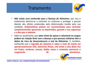 Tratamento

    • Não existe cura conhecida para a Doença de Alzheimer, por isso o
      tratamento destina-se a controlar os sintomas e proteger a pessoa
      doente dos efeitos produzidos pela deterioração trazida pela sua
      condição. Antipsicóticos podem ser recomendados para controlar
      comportamentos agressivos ou deprimidos, garantir a sua segurança
      e a dos que a rodeiam.
    • Sabe-se, atualmente, que altos níveis de açúcar e colesterol no sangue
      podem ter relação forte com a doença e que pessoas solitárias têm o
      dobro de risco de desenvolverem o mal de Alzheimer. É, também,
      conhecido que a ingestão de vitamina E reduz o risco de morte em
      aproximadamente 25%, exercícios físicos, chá verde e uma dieta rica
      em frutas, verduras, cereais, feijão, nozes e sementes previnem o
      surgimento                        de                       demências.


SAÚDE PÚBLICA, SUS, ADMINISTRAÇÃO EM ENFERMAGEM
 