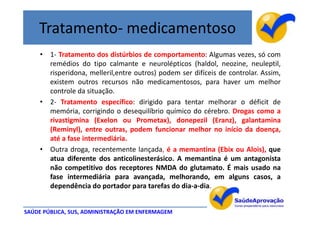 Tratamento- medicamentoso
     • 1- Tratamento dos distúrbios de comportamento: Algumas vezes, só com
       remédios do tipo calmante e neurolépticos (haldol, neozine, neuleptil,
       risperidona, melleril,entre outros) podem ser difíceis de controlar. Assim,
       existem outros recursos não medicamentosos, para haver um melhor
       controle da situação.
     • 2- Tratamento específico: dirigido para tentar melhorar o déficit de
       memória, corrigindo o desequilíbrio químico do cérebro. Drogas como a
       rivastigmina (Exelon ou Prometax), donepezil (Eranz), galantamina
       (Reminyl), entre outras, podem funcionar melhor no início da doença,
       até a fase intermediária.
     • Outra droga, recentemente lançada, é a memantina (Ebix ou Alois), que
       atua diferente dos anticolinesterásico. A memantina é um antagonista
       não competitivo dos receptores NMDA do glutamato. É mais usado na
       fase intermediária para avançada, melhorando, em alguns casos, a
       dependência do portador para tarefas do dia-a-dia.


SAÚDE PÚBLICA, SUS, ADMINISTRAÇÃO EM ENFERMAGEM
 