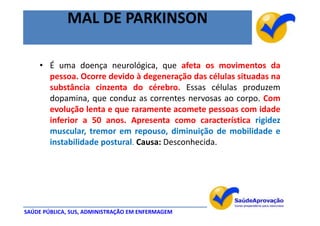 MAL DE PARKINSON

    • É uma doença neurológica, que afeta os movimentos da
      pessoa. Ocorre devido à degeneração das células situadas na
      substância cinzenta do cérebro. Essas células produzem
      dopamina, que conduz as correntes nervosas ao corpo. Com
      evolução lenta e que raramente acomete pessoas com idade
      inferior a 50 anos. Apresenta como característica rigidez
      muscular, tremor em repouso, diminuição de mobilidade e
      instabilidade postural. Causa: Desconhecida.




SAÚDE PÚBLICA, SUS, ADMINISTRAÇÃO EM ENFERMAGEM
 