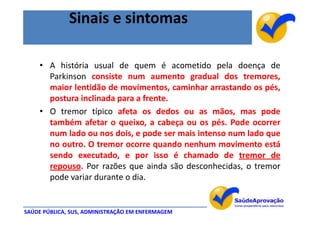 Sinais e sintomas

    • A história usual de quem é acometido pela doença de
      Parkinson consiste num aumento gradual dos tremores,
      maior lentidão de movimentos, caminhar arrastando os pés,
      postura inclinada para a frente.
    • O tremor típico afeta os dedos ou as mãos, mas pode
      também afetar o queixo, a cabeça ou os pés. Pode ocorrer
      num lado ou nos dois, e pode ser mais intenso num lado que
      no outro. O tremor ocorre quando nenhum movimento está
      sendo executado, e por isso é chamado de tremor de
      repouso. Por razões que ainda são desconhecidas, o tremor
      pode variar durante o dia.


SAÚDE PÚBLICA, SUS, ADMINISTRAÇÃO EM ENFERMAGEM
 