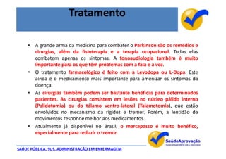 Tratamento

    • A grande arma da medicina para combater o Parkinson são os remédios e
      cirurgias, além da fisioterapia e a terapia ocupacional. Todas elas
      combatem apenas os sintomas. A fonoaudiologia também é muito
      importante para os que têm problemas com a fala e a voz.
    • O tratamento farmacológico é feito com a Levodopa ou L-Dopa. Este
      ainda é o medicamento mais importante para amenizar os sintomas da
      doença.
    • As cirurgias também podem ser bastante benéficas para determinados
      pacientes. As cirurgias consistem em lesões no núcleo pálido interno
      (Palidotomia) ou do tálamo ventro-lateral (Talamotomia), que estão
      envolvidos no mecanismo da rigidez e tremor. Porém, a lentidão de
      movimentos responde melhor aos medicamentos.
    • Atualmente já disponível no Brasil, o marcapasso é muito benéfico,
      especialmente para reduzir o tremor.


SAÚDE PÚBLICA, SUS, ADMINISTRAÇÃO EM ENFERMAGEM
 