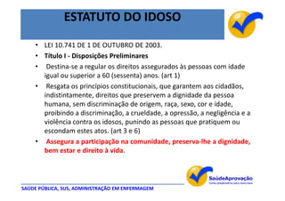 ESTATUTO DO IDOSO
    • LEI 10.741 DE 1 DE OUTUBRO DE 2003.
    • Título I - Disposições Preliminares
    • Destina-se a regular os direitos assegurados às pessoas com idade
      igual ou superior a 60 (sessenta) anos. (art 1)
    • Resgata os princípios constitucionais, que garantem aos cidadãos,
      indistintamente, direitos que preservem a dignidade da pessoa
      humana, sem discriminação de origem, raça, sexo, cor e idade,
      proibindo a discriminação, a crueldade, a opressão, a negligência e a
      violência contra os idosos, punindo as pessoas que pratiquem ou
      escondam estes atos. (art 3 e 6)
    • Assegura a participação na comunidade, preserva-lhe a dignidade,
      bem estar e direito à vida.




SAÚDE PÚBLICA, SUS, ADMINISTRAÇÃO EM ENFERMAGEM
 