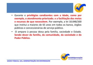 • Garante e privilégios condizentes com a idade, como por
      exemplo, o atendimento priorizado. e a facilitação dos meios
      e recursos de que necessitem. Por exemplo, a lei 10.048/200
      que institui a maiores de 65 anos em todos os banco, órgãos
      públicos e concessionárias de serviço público.
    • O amparo à pessoa idosa pela família, sociedade e Estado.
      Sendo dever da família, da comunidade, da sociedade e do
      Poder Público.




SAÚDE PÚBLICA, SUS, ADMINISTRAÇÃO EM ENFERMAGEM
 