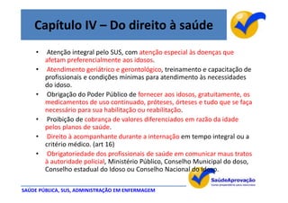 Capítulo IV – Do direito à saúde
     •    Atenção integral pelo SUS, com atenção especial às doenças que
         afetam preferencialmente aos idosos.
     •    Atendimento geriátrico e gerontológico, treinamento e capacitação de
         profissionais e condições mínimas para atendimento às necessidades
         do idoso.
     •    Obrigação do Poder Público de fornecer aos idosos, gratuitamente, os
         medicamentos de uso continuado, próteses, órteses e tudo que se faça
         necessário para sua habilitação ou reabilitação.
     •    Proibição de cobrança de valores diferenciados em razão da idade
         pelos planos de saúde.
     •    Direito à acompanhante durante a internação em tempo integral ou a
         critério médico. (art 16)
     •    Obrigatoriedade dos profissionais de saúde em comunicar maus tratos
         à autoridade policial, Ministério Público, Conselho Municipal do doso,
         Conselho estadual do Idoso ou Conselho Nacional do Idoso.

SAÚDE PÚBLICA, SUS, ADMINISTRAÇÃO EM ENFERMAGEM
 