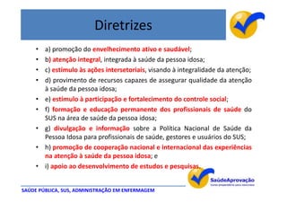 Diretrizes
     •   a) promoção do envelhecimento ativo e saudável;
     •   b) atenção integral, integrada à saúde da pessoa idosa;
     •   c) estímulo às ações intersetoriais, visando à integralidade da atenção;
     •   d) provimento de recursos capazes de assegurar qualidade da atenção
         à saúde da pessoa idosa;
     •   e) estímulo à participação e fortalecimento do controle social;
     •   f) formação e educação permanente dos profissionais de saúde do
         SUS na área de saúde da pessoa idosa;
     •   g) divulgação e informação sobre a Política Nacional de Saúde da
         Pessoa Idosa para profissionais de saúde, gestores e usuários do SUS;
     •   h) promoção de cooperação nacional e internacional das experiências
         na atenção à saúde da pessoa idosa; e
     •   i) apoio ao desenvolvimento de estudos e pesquisas.


SAÚDE PÚBLICA, SUS, ADMINISTRAÇÃO EM ENFERMAGEM
 