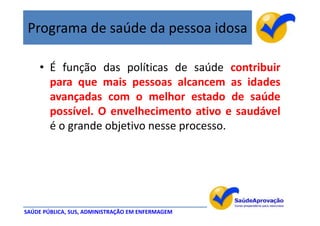 Programa de saúde da pessoa idosa

    • É função das políticas de saúde contribuir
      para que mais pessoas alcancem as idades
      avançadas com o melhor estado de saúde
      possível. O envelhecimento ativo e saudável
      é o grande objetivo nesse processo.




SAÚDE PÚBLICA, SUS, ADMINISTRAÇÃO EM ENFERMAGEM
 