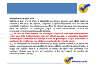 Ministério da saúde 2008
Estima-se que, em 40 anos, a população de idosos, aqueles com idade igual ou
superior a 60 anos, irá duplicar, chegando a aproximadamente 15% do total da
população brasileira. Considerando que o foco da intervenção para essa população
deve ser centrado na prevenção, julgue os itens subseqüentes, acerca da
promoção e manutenção da saúde do idoso.
1__ O uso de instrumentos de avaliação funcional não está recomendado
visto que tais instrumentos são de difícil acesso e poderiam focalizar
intervenções centradas na doença e não na prevenção, o que dificultaria a
avaliação de problemas que afetam a qualidade de vida do idoso.
2__ As condições do ambiente domiciliar do idoso podem aumentar os riscos de
queda, o que representa sério problema para os idosos. A melhora na iluminação, a
opção por tapetes fixos e a utilização de barras de apoio nos banheiros são
medidas efetivas que devem ser instituídas a fim de prevenir as quedas de
indivíduos dessa clientela.
 