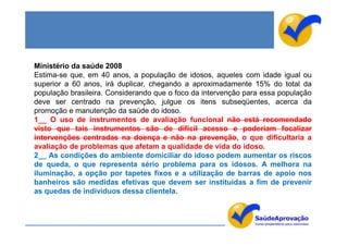 Ministério da saúde 2008
Estima-se que, em 40 anos, a população de idosos, aqueles com idade igual ou
superior a 60 anos, irá duplicar, chegando a aproximadamente 15% do total da
população brasileira. Considerando que o foco da intervenção para essa população
deve ser centrado na prevenção, julgue os itens subseqüentes, acerca da
promoção e manutenção da saúde do idoso.
1__ O uso de instrumentos de avaliação funcional não está recomendado
visto que tais instrumentos são de difícil acesso e poderiam focalizar
intervenções centradas na doença e não na prevenção, o que dificultaria a
avaliação de problemas que afetam a qualidade de vida do idoso.
2__ As condições do ambiente domiciliar do idoso podem aumentar os riscos
de queda, o que representa sério problema para os idosos. A melhora na
iluminação, a opção por tapetes fixos e a utilização de barras de apoio nos
banheiros são medidas efetivas que devem ser instituídas a fim de prevenir
as quedas de indivíduos dessa clientela.
 