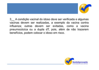 3__ A condição vacinal do idoso deve ser verificada e algumas
vacinas devem ser realizadas, a exemplo da vacina contra
influenza; outras devem ser evitadas, como a vacina
pneumocócica ou a dupla dT, pois, além de não trazerem
benefícios, podem colocar o idoso em risco.
 