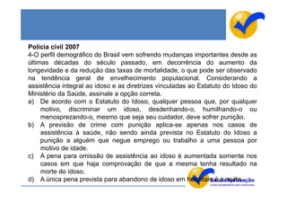 Polícia civil 2007
4-O perfil demográfico do Brasil vem sofrendo mudanças importantes desde as
últimas décadas do século passado, em decorrência do aumento da
longevidade e da redução das taxas de mortalidade, o que pode ser observado
na tendência geral de envelhecimento populacional. Considerando a
assistência integral ao idoso e as diretrizes vinculadas ao Estatuto do Idoso do
Ministério da Saúde, assinale a opção correta.
a) De acordo com o Estatuto do Idoso, qualquer pessoa que, por qualquer
     motivo, discriminar um idoso, desdenhando-o, humilhando-o ou
     menosprezando-o, mesmo que seja seu cuidador, deve sofrer punição.
b) A previsão de crime com punição aplica-se apenas nos casos de
     assistência à saúde, não sendo ainda prevista no Estatuto do Idoso a
     punição a alguém que negue emprego ou trabalho a uma pessoa por
     motivo de idade.
c) A pena para omissão de assistência ao idoso é aumentada somente nos
     casos em que haja comprovação de que a mesma tenha resultado na
     morte do idoso.
d) A única pena prevista para abandono de idoso em hospitais é a multa.
 