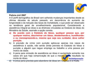 Polícia civil 2007
4-O perfil demográfico do Brasil vem sofrendo mudanças importantes desde as
últimas décadas do século passado, em decorrência do aumento da
longevidade e da redução das taxas de mortalidade, o que pode ser observado
na tendência geral de envelhecimento populacional. Considerando a
assistência integral ao idoso e as diretrizes vinculadas ao Estatuto do Idoso do
Ministério da Saúde, assinale a opção correta.
a) De acordo com o Estatuto do Idoso, qualquer pessoa que, por
     qualquer motivo, discriminar um idoso, desdenhando-o, humilhando-
     o ou menosprezando-o, mesmo que seja seu cuidador, deve sofrer
     punição.
b) A previsão de crime com punição aplica-se apenas nos casos de
     assistência à saúde, não sendo ainda prevista no Estatuto do Idoso a
     punição a alguém que negue emprego ou trabalho a uma pessoa por
     motivo de idade.
c) A pena para omissão de assistência ao idoso é aumentada somente nos
     casos em que haja comprovação de que a mesma tenha resultado na
     morte do idoso.
d) A única pena prevista para abandono de idoso em hospitais é a multa.
 