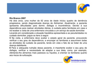 Rio Branco 2007
Há dois anos, uma mulher de 62 anos de idade iniciou quadro de demência
progressiva, sendo diagnosticada doença de Alzheimer. Atualmente, a paciente
apresenta dificuldades para dormir, disfagia e incontinência. Devido à sua
dependência para realizar atividades diárias, é cuidada pelos familiares em casa e
irá receber a visita de uma enfermeira vinculada a um serviço de saúde domiciliar.
Levando em consideração a situação hipotética apresentada e as peculiaridades no
cuidado domiciliar, julgue os itens a seguir.
5 Na visita, a enfermeira deve avaliar o estado geral da paciente, procurando
verificar o seu grau de dependência, e encorajar os familiares a assumirem todas
as atividades de cuidado da paciente, tendo em vista o fato de se tratar de uma
doença debilitante.
6 Para a adequada nutrição dessa paciente, é importante avaliar o seu grau de
disfagia, verificar a necessidade de adaptar a sua dieta, como, por exemplo,
ofertando-lhe alimentos mais pastosos ou líquidos, e orientar os familiares quanto
aos riscos de sufocação.
 