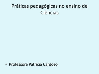 Práticas pedagógicas no ensino de
Ciências
• Professora Patrícia Cardoso
 