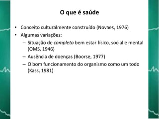 O que é saúde
• Conceito culturalmente construído (Novaes, 1976)
• Algumas variações:
– Situação de completo bem estar físico, social e mental
(OMS, 1946)
– Ausência de doenças (Boorse, 1977)
– O bom funcionamento do organismo como um todo
(Kass, 1981)

 