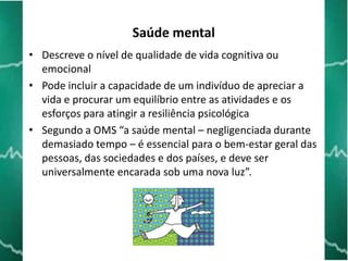 Saúde mental
• Descreve o nível de qualidade de vida cognitiva ou
emocional
• Pode incluir a capacidade de um indivíduo de apreciar a
vida e procurar um equilíbrio entre as atividades e os
esforços para atingir a resiliência psicológica
• Segundo a OMS “a saúde mental – negligenciada durante
demasiado tempo – é essencial para o bem-estar geral das
pessoas, das sociedades e dos países, e deve ser
universalmente encarada sob uma nova luz”.

 