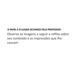 O PAPEL E O LUGAR OCUPADO PELO PROFESSOR

Observe as imagens a seguir e reflita sobre
seu conteúdo e as impressões que lhe
causam

 
