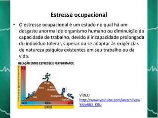 Estresse ocupacional
• O estresse ocupacional é um estado no qual há um
desgaste anormal do organismo humano ou diminuição da
capacidade de trabalho, devido à incapacidade prolongada
do indivíduo tolerar, superar ou se adaptar às exigências
de natureza psíquica existentes em seu trabalho ou da
vida.

VÍDEO
http://www.youtube.com/watch?v=w
YMpB83_C0U

 