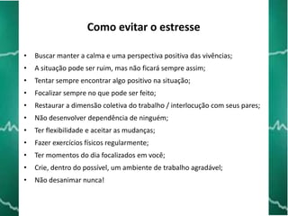 Como evitar o estresse
•

Buscar manter a calma e uma perspectiva positiva das vivências;

•

A situação pode ser ruim, mas não ficará sempre assim;

•

Tentar sempre encontrar algo positivo na situação;

•

Focalizar sempre no que pode ser feito;

•

Restaurar a dimensão coletiva do trabalho / interlocução com seus pares;

•

Não desenvolver dependência de ninguém;

•

Ter flexibilidade e aceitar as mudanças;

•

Fazer exercícios físicos regularmente;

•

Ter momentos do dia focalizados em você;

•

Crie, dentro do possível, um ambiente de trabalho agradável;

•

Não desanimar nunca!

 