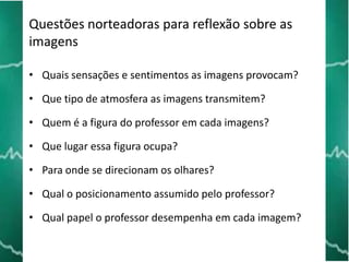 Questões norteadoras para reflexão sobre as
imagens
• Quais sensações e sentimentos as imagens provocam?

• Que tipo de atmosfera as imagens transmitem?
• Quem é a figura do professor em cada imagens?
• Que lugar essa figura ocupa?
• Para onde se direcionam os olhares?
• Qual o posicionamento assumido pelo professor?

• Qual papel o professor desempenha em cada imagem?

 