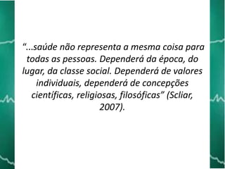 “...saúde não representa a mesma coisa para
todas as pessoas. Dependerá da época, do
lugar, da classe social. Dependerá de valores
individuais, dependerá de concepções
científicas, religiosas, filosóficas” (Scliar,
2007).

 