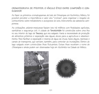 CROMATOGRAFIA DE PFEIFFER: O VÍNCULO ÉTICO ENTRE CAMPONÊS E CON-
SUMIDOR
Ao fazer os primeiros cromatogramas de lodo de Chinampas em Xochimilco, México, foi
possível perceber a importância e valor dos “cromas”, para organizar o resgate do
conhecimento sobre metabolismo e autopoiese do solo, instrumento da sabedoria cam-
ponesa.
As civilizações atlante-mexicanas faziam isto há milênios com finalidades agrícolas,
sanitárias e segurança civil. A cidade de Tenotichtlán foi construída sobre uma ilha
no seu interior do lago de Texcoco, que era salgado. Havia a necessidade de produção
de alimentos próximos e separação das águas doces para a agricultura e abasteci-
mento. Para facilitar a separação e reserva de água da chuva, havia diques, represas e
canais de transporte, que serviam, também, para controlar as inundações. Dentro do
lago salgado eram construídas ilhas flutuantes. Estas ilhas recebiam o nome de
Chinampas e ainda podem ser observadas hoje em Xochimilco na Cidade do México.




                                         101
 