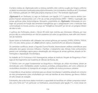 O próprio resíduo de Glyphosate sobre a resteva, também, inibe e diminui a ação dos fungos conforme
os dados reconhecidos e publicados pela própria Monsanto, com os trabalhos científicos de E Grossbard
& D. Atkinson, publicado em 1985 pela própria empresa no livro “The herbicide Glyphosate”.
Glyphosate é um fosfonato, ou seja um fosforado com ligação C-P A grande maioria destes com-
                                                                   .
postos ficaram obsolescentes com o fim da corrida armamentista (1945 – 1989) e superação das
armas químicas pelas biotecnológicas. Monsanto, proprietária do Glyphosate, interessada em pro-
teger seu produto em função das sementes transgênicas que o catapultaram como o herbicida mais
comercializado no mundo, acionou um grupo de “inteligência mercantil” por ele ser um perigoso inibidor
da vida no solo.
A química dos fosforados, desde o Século XIX está mais restrita aos interesses militares, por isso
poucos são os conhecimentos em nível de academia civil sobre os agrotóxicos, mais além dos interes-
ses da indústria.
Quase todos os fosfonatos são utilizados nas armas químicas, por exemplo, SARIN, SOMAN, TABUN,
GD e VX, este último possui um chiral (isômero óptico, enantiomorfo) de altíssima letalidade.
Os cientistas soviéticos, desde a Segunda Guerra Mundial, desenvolveram análises enzimáticas para
detecções dos gases nervosos militares e facilitar o tratamento das vítimas. Este conhecimento
passa a ser estratégico agora para a desativação dos estoques de armas químicas, através de fer-
mentações e degradação microbiológica.
No trabalho de S.V. Kononova e M.A Nesmeyanova, ambas do Instituto Skryalin de Bioquimica e Fisio-
logia de Microrganismos da Academia de Ciências da Rússia, diz:
“O fósforo tem um papel fundamental na bioquímica e fisiologia da célula microbiana, desde as
biomoléculas como fosfolipídios, ácidos nucleicos, proteínas, polissacarídeos, até como cofatores de
nucleotídeos envolvidos no transporte de energia e catálise de muitos processos celulares.
A importância virtual destes nutrientes para as células microbianas é satisfeita através do consumo
do meio primeiramente como ortofosfatos por meio da hidrólise de seus ésteres, que libera o fósforo
em alto estado de oxidação.
Entretanto, dia-a-dia novos dados mostram a capacidade de bactérias em utilizar compostos reduzi-
dos como fonte de P em particular os fosfonatos, caracterizados pela ligação P-C, muito tenaz em


                                                 114
 