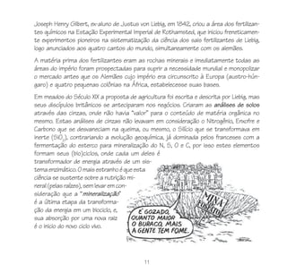 Joseph Henry Gilbert, ex-aluno de Justus von Liebig, em 1842, criou a área dos fertilizan-
tes químicos na Estação Experimental Imperial de Rothamsted, que iniciou freneticamen-
te experimentos pioneiros na sistematização da ciência dos sais fertilizantes de Liebig,
logo anunciados aos quatro cantos do mundo, simultaneamente com os alemães.
A matéria prima dos fertilizantes eram as rochas minerais e imediatamente todas as
áreas do império foram prospectadas para suprir a necessidade mundial e monopolizar
o mercado antes que os Alemães cujo império era circunscrito à Europa (austro-hún-
garo) e quatro pequenas colônias na África, estabelecesse suas bases.
Em meados do Século XIX a proposta de agricultura foi escrita e descrita por Liebig, mas
seus discípulos britânicos se anteciparam nos negócios. Criaram as análises de solos
através das cinzas, onde não havia “valor” para o conteúdo de matéria orgânica no
mesmo. Estas análises de cinzas não levavam em consideração o Nitrogênio, Enxofre e
Carbono que se desvaneciam na queima, ou mesmo, o Silício que se transformava em
inerte (SiO2), contrariando a evolução geoquímica, já dominada pelos franceses com a
fermentação do esterco para mineralização do N, S, O e C, por isso estes elementos
formam seus (bio)ciclos, onde cada um deles é
transformador de energia através de um sis-
tema enzimático. O mais estranho é que esta
ciência se sustente sobre a nutrição mi-
neral (pelas raízes), sem levar em con-
sideração que a “mineralização”
é a última etapa da transforma-
ção da energia em um biociclo, e,
sua absorção por uma nova raiz
é o inicio do novo ciclo vivo.




                                            11
 