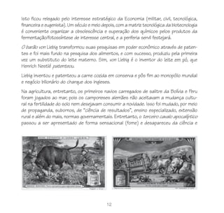 Isto ficou relegado pelo interesse estratégico da Economia (militar, civil, tecnológica,
financeira e eugenista). Um século e meio depois, com a matriz tecnológica da biotecnologia
é conveniente organizar a obsolescência e superação dos químicos pelos produtos da
fermentação/fotossíntese de interesse central, e a periferia servil festejará.
O barão von Liebig transformou suas pesquisas em poder econômico através de paten-
tes e foi mais fundo na pesquisa dos alimentos, e com sucesso, produziu pela primeira
vez um substituto do leite materno. Sim, von Liebig é o inventor do leite em pó, que
Henrich Nestlé patenteou.
Liebig inventou e patenteou a carne cozida em conserva e pôs fim ao monopólio mundial
e negócio bilionário do charque dos ingleses.
Na agricultura, entretanto, os primeiros navios carregados de salitre da Bolívia e Peru
foram jogados ao mar, pois os camponeses alemães não aceitavam a mudança cultu-
ral na fertilidade do solo nem desejavam consumir a novidade. Isso foi mudado, por meio
de propaganda, subornos, de “ciência de resultados”, ensino especializado, extensão
rural e além do mais, normas governamentais. Entretanto, o terceiro cavalo apocalíptico
passou a ser apresentado de forma sensacional (fome) e desapareceu da ciência e




                                            12
 