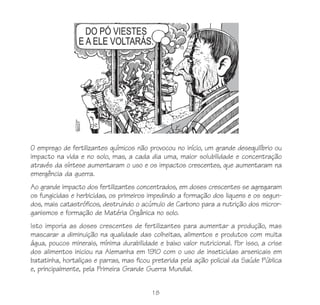 O emprego de fertilizantes químicos não provocou no início, um grande desequilíbrio ou
impacto na vida e no solo, mas, a cada dia uma, maior solubilidade e concentração
através da síntese aumentaram o uso e os impactos crescentes, que aumentaram na
emergência da guerra.
Ao grande impacto dos fertilizantes concentrados, em doses crescentes se agregaram
os fungicidas e herbicidas, os primeiros impedindo a formação dos liquens e os segun-
dos, mais catastróficos, destruindo o acúmulo de Carbono para a nutrição dos micror-
ganismos e formação de Matéria Orgânica no solo.
Isto imporia as doses crescentes de fertilizantes para aumentar a produção, mas
mascarar a diminuição na qualidade das colheitas, alimentos e produtos com muita
água, poucos minerais, mínima durabilidade e baixo valor nutricional. Por isso, a crise
dos alimentos iniciou na Alemanha em 1910 com o uso de inseticidas arsenicais em
batatinha, hortaliças e parras, mas ficou preterida pela ação policial da Saúde Pública
e, principalmente, pela Primeira Grande Guerra Mundial.


                                          18
 