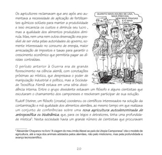 Os agricultores reclamavam que ano após ano au-
mentava a necessidade de aplicação de fertilizan-
tes químicos solúveis para manter a produtividade
e isso encarecia os custos e diminuía seu lucro ,
mas a qualidade dos alimentos produzidos dimi-
nuía. Mas, nem uma nem outra observação era pos-
sível de ser vista pelas autoridades do governo, so-
mente interessado no consumo de energia, maior
arrecadação de impostos e taxas para garantir o
crescimento econômico que permitiria pagar as dí-
vidas contraídas.
O período anterior à Guerra era de grande
florescimento na ciência alemã, com conotações
próximas ao místico, que desprezava o poder de
manipulação industrial e político, mas a Socieda-
de Teosófica Alemã estava em uma séria dissi-
dência interna. Entre o grupo dissidente estavam um filósofo e alguns cientistas que
escutaram o chamamento dos camponeses e resolveram participar de sua solução.
Rudolf Steiner, um filósofo (croata) coordenou os científicos interessados na solução da
contaminação e má qualidade dos alimentos alemães, ao mesmo tempo em que realizava
um conjunto de conferências sobre uma nova agricultura autodenominada de
antroposófica ou biodinâmica, que, para os leigos e detratores, tinha uma profundida-
de mística5. Nesta sociedade havia um grande número de cientistas que procuravam

5
 Alexander Chayanov no livro “A viagem do meu irmão Alexei ao país da Utopia Camponesa” cita o modelo de
agricultura, até a raça dos animais adotados pelos alemães, não pelo misticismo, mas pela profundidade e
avanço tecnocientífico.



                                                  20
 
