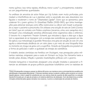 mento químico. Isso tinha rapidez, eficiência, menor custo6 e, principalmente, trabalha-
va com pequeníssimas quantidades.
As análises de amostra de solos feitas por Lily Kolisko eram muito profundas, pois
mediam a interferência da Lua e planetas sobre a ascensão dos sais dissolvidos nos
líquidos e receberam o nome de “Dinamolisis Capilar”. Outro que se apresentou para
colaborar foi o jovem químico Dr. Ehrenfried Pfeiffer (1899–1961), que tinha investiga-
ções para detectar doenças como sífilis, tuberculose ou câncer sem invadir a privacida-
de ou expor o paciente a preconceito. Ele utilizava uma solução de sais de Cobre (Cloreto
de CobreII) que em contato com fluídos corpóreos (escarros, urina, soro sanguíneo etc.)
formavam uma cristalização sensitiva diferenciada entre organismos sãos e enfermos.
O terceiro foi o engenheiro Theodor Schwenk, que estudava a água e dizia que a água
tem a capacidade de se impregnar com a energia das substâncias que passam por ela.
Ele aplicou sua metodologia à questão: Pendurava uma gota de solução do solo em uma
agulha a determinada distância de um vidro plano e por meio de uma fotografia feita
no momento do choque da gota com a superfície. Através da fotografia era possível ver
a forma da gotículas e saber a qualidade da energia da substância.
O trabalho destes cientistas era frenético em Stuttgart, mas perseguidos pelos mili-
tantes nazistas, emigraram para a sede em Dornach na Suíça. Na Alemanha havia a
tensão pelas dívidas, inflação e grandes insatisfações políticas com o governo.
Grandes banqueiros e industriais desejavam uma solução imediata e passaram a fi-
nanciar as atividades de grupos políticos populistas totalitários como os nazistas de

6
  Esta cromatografia conseguiu passar os últimos 80 anos e se manteve como a principal técnica analítica de
identificação e separação laboratorial. O famoso cientista James Lovelock a utilizou para construir um croma-
tógrafo gasoso, onde o papel foi substituído por una coluna cheia de suporte de alta superfície e a solução
líquida foi trocada por um gás de arraste e um sistema eletrônico de detecção. Com ele determinou a conta-
minação ambiental pelos gases clorados nos oceanos, nuvens e a destruição da camada de Ozônio.



                                                    22
 