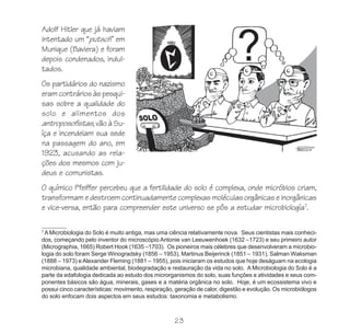 Adolf Hitler que já haviam
intentado um “putsch” em
Munique (Baviera) e foram
depois condenados, indul-
tados.
Os partidários do nazismo
eram contrários às pesqui-
sas sobre a qualidade do
solo e alimentos dos
antroposofistas, vão à Su-
íça e incendeiam sua sede
na passagem do ano, em
1923, acusando as rela-
ções dos mesmos com ju-
deus e comunistas.
O químico Pfeiffer percebeu que a fertilidade do solo é complexa, onde micróbios criam,
transformam e destroem continuadamente complexas moléculas orgânicas e inorgânicas
e vice-versa, então para compreender este universo se pôs a estudar microbiología7.

7
 A Microbiologia do Solo é muito antiga, mas uma ciência relativamente nova. Seus cientistas mais conheci-
dos, começando pelo inventor do microscópio Antonie van Leeuwenhoek (1632 –1723) e seu primeiro autor
(Micrographia, 1665) Robert Hook (1635 –1703). Os pioneiros mais célebres que desenvolveram a microbio-
logia do solo foram Serge Winogradsky (1856 – 1953), Martinus Beijerinck (1851 – 1931), Salman Waksman
(1888 – 1973) e Alexander Fleming (1881 – 1955), pois iniciaram os estudos que hoje deságuam na ecologia
microbiana, qualidade ambiental, biodegradação e restauração da vida no solo. A Microbiologia do Solo é a
parte da edafologia dedicada ao estudo dos microrganismos do solo, suas funções e atividades e seus com-
ponentes básicos são água, minerais, gases e a matéria orgânica no solo. Hoje, é um ecossistema vivo e
possui cinco características: movimento, respiração, geração de calor, digestão e evolução. Os microbiólogos
do solo enfocam dois aspectos em seus estudos: taxonomia e metabolismo.



                                                    23
 