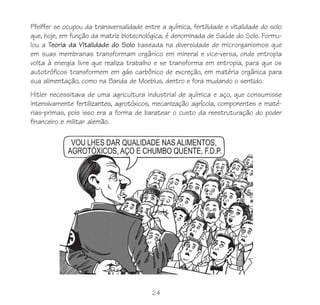 Pfeiffer se ocupou da transversalidade entre a química, fertilidade e vitalidade do solo
que, hoje, em função da matriz biotecnológica, é denominada de Saúde do Solo. Formu-
lou a Teoria da Vitalidade do Solo baseada na diversidade de microrganismos que
em suas membranas transformam orgânico em mineral e vice-versa, onde entropia
volta à energia livre que realiza trabalho e se transforma em entropia, para que os
autotróficos transformem em gás carbônico de excreção, em matéria orgânica para
sua alimentação, como na Banda de Moebius, dentro e fora mudando o sentido.
Hitler necessitava de uma agricultura industrial de química e aço, que consumisse
intensivamente fertilizantes, agrotóxicos, mecanização agrícola, componentes e maté-
rias-primas, pois isso era a forma de baratear o custo da reestruturação do poder
financeiro e militar alemão.




                                          24
 
