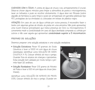 CUIDADOS COM A ÁGUA: A coleta de água de chuva e seu armazenamento é crucial.
Deixa-se chover alguns minutos para limpar a atmosfera de poeira e microrganismos,
lavar os telhados e pode se recolher diretamente. A água deve ser filtrada (sobre
algodão de farmácia ou pano limpo) e pode ser armazenado em garrafas plásticas tipo
PET, protegidas da luz enroladas ou colocadas em bolsas de plástico negro.
ATENÇÃO: Em caso de uso de água colhida por outra pessoa, é necessário fazer o
teste com algumas gotas de nitrato de prata em uma amostra. Não pode apresentar
uma nuvem branca (precipitado) que indica presença de Cloro ou microrganismos. É
conveniente medir a condutividade em caso de água destilada comprada ou colhida por
outros e não usar aquela que apresentar condutividade superior a 3 micromhos/cm.

PREPARO DE SOLUÇÕES
Devemos preparar uma solução extratora e uma solução reveladora.
• Solução Extratora: Pesar 10 gramas de Soda
  Cáustica e levar a 1000 ml com água de chuva
  (destilada). Identificar como SOLUÇÃO DE SODA
  CAUSTICA A 1%. Colocar símbolo de risco e perigo.
  Guardar fora do alcance de crianças e ignorantes.
  Esta solução tem validade por muito tempo e per-
  mite fazer 20 análises.
• Solução Reveladora: Pesar 0.5 grama de Nitrato
  de Prata e levar a 100 ml com água de chuva (des-
  tilada).
Identificar como SOLUÇÃO DE NITRATO DE PRATA
0.5%. Colocar símbolo de risco e perigo. Guardar em


                                        31
 
