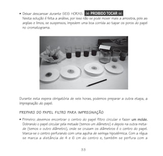 • Deixar descansar durante SEIS HORAS.
  Nesta solução é feita a análise, por isso não se pode mover mais a amostra, pois as
  argilas e limos, se suspensos, impedem uma boa corrida ao tapar os poros do papel
  no cromatograma.




Durante esta espera obrigatória de seis horas, podemos preparar a outra etapa, a
impregnação do papel.

PREPARO DO PAPEL FILTRO PARA IMPREGNAÇÃO
• Primeiro: devemos encontrar o centro do papel filtro circular e fazer um molde.
  Dobrando o papel circular pela metade (temos um diâmetro) e depois na outra meta-
  de (temos o outro diâmetro), onde se cruzam os diâmetros é o centro do papel.
  Marca-se o centro perfurando com uma agulha de seringa hipodérmica. Com a régua
  se marca a distância de 4 e 6 cm do centro e, também se perfura com a


                                         33
 