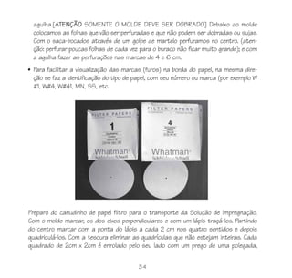 agulha.[ATENÇÃO SOMENTE O MOLDE DEVE SER DOBRADO] Debaixo do molde
  colocamos as folhas que vão ser perfuradas e que não podem ser dobradas ou sujas.
  Com o saca-bocados através de um golpe de martelo perfuramos no centro. (aten-
  ção: perfurar poucas folhas de cada vez para o buraco não ficar muito grande); e com
  a agulha fazer as perfurações nas marcas de 4 e 6 cm.
• Para facilitar a visualização das marcas (furos) na borda do papel, na mesma dire-
  ção se faz a identificação do tipo de papel, com seu número ou marca (por exemplo W
  #1, W#4, W#41, MN, SS, etc.




Preparo do canudinho de papel filtro para o transporte da Solução de Impregnação.
Com o molde marcar, os dos eixos perpendiculares e com um lápis traçá-los. Partindo
do centro marcar com a ponta do lápis a cada 2 cm nos quatro sentidos e depois
quadriculá-los. Com a tesoura eliminar as quadrículas que não estejam inteiras. Cada
quadrado de 2cm x 2cm é enrolado pelo seu lado com um prego de uma polegada,


                                         34
 