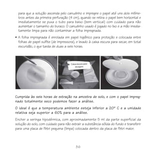 para que a solução ascenda pelo canudinho e impregne o papel até uns dois milíme-
  tros antes da primeira perfuração (4 cm), quando se retira o papel bem horizontal e
  imediatamente se puxa o tubo para baixo (bem vertical) com cuidado para não
  aumentar o tamanho do buraco. O canudinho usado é jogado no lixo e a mão imedia-
  tamente limpa para não contaminar a folha impregnada.
• A folha impregnada é enrolada em papel higiênico para proteção e colocada entre
  folhas de papel sulfite (de impressora), e levado à caixa escura para secar, em total
  escuridão, o que tarda de duas a seis horas.




Cumprida às seis horas de extração na amostra de solo, e com o papel impreg-
nado totalmente seco podemos fazer a análise.
O ideal é que a temperatura ambiente esteja inferior a 20º C e a umidade
relativa seja superior a 60% para a análise.
Encher a seringa hipodérmica, com aproximadamente 5 ml da parte superficial da
solução do solo, com cuidado para não extrair a substância sólida do fundo e transferir
para uma placa de Petri pequena (limpa) colocada dentro da placa de Petri maior.



                                         36
 