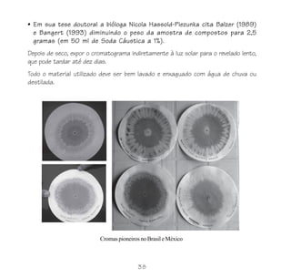 • Em sua tese doutoral a bióloga Nicola Hassold-Piezunka cita Balzer (1989)
  e Bangert (1993) diminuindo o peso da amostra de compostos para 2,5
  gramas (em 50 ml de Soda Cáustica a 1%).
Depois de seco, expor o cromatograma indiretamente à luz solar para o revelado lento,
que pode tardar até dez dias.
Todo o material utilizado deve ser bem lavado e enxaguado com água de chuva ou
destilada.




                          Cromas pioneiros no Brasil e México



                                          38
 