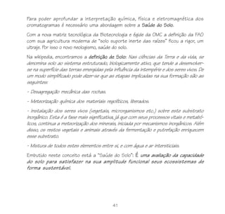 Para poder aprofundar a interpretação química, física e eletromagnética dos
cromatogramas é necessário uma abordagem sobre a Saúde do Solo.
Com a nova matriz tecnológica da Biotecnologia e égide da OMC a definição da FAO
com sua agricultura moderna de “solo suporte inerte das raízes” ficou a rigor, um
ultraje. Por isso o novo neologismo, saúde do solo.
Na wikipedia, encontramos a definição de Solo: Nas ciências da Terra e da vida, se
denomina solo ao sistema estruturado, biologicamente ativo, que tende a desenvolver-
se na superfície das terras emergidas pela influência da intempérie e dos seres vivos. De
um modo simplificado pode dizer-se que as etapas implicadas na sua formação são as
seguintes:
- Desagregação mecânica das rochas.
- Meteorização química dos materiais regolíticos, liberados.
- Instalação dos seres vivos (vegetais, microrganismos etc.) sobre este substrato
inorgânico. Esta é a fase mais significativa, já que com seus processos vitais e metabó-
licos, continua a meteorização dos minerais, iniciada por mecanismos inorgânicos. Além
disso, os restos vegetais e animais através da fermentação e putrefação enriquecem
esse substrato.
- Mistura de todos estes elementos entre si, e com água e ar intersticiais.
Embutido neste conceito está a “Saúde do Solo”: É uma avaliação da capacidade
do solo para satisfazer na sua amplitude funcional seus ecossistemas de
forma sustentável.




                                           41
 
