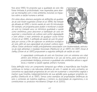 Nos anos 1990, foi proposto que a qualidade do solo não
fosse limitada à produtividade, mas expandida para abar-
car as interações com o meio ambiente, incluindo os impac-
tos sobre a saúde humana e animal.
Em vista disso, diversos exemplos de definições de qualida-
de do solo foram sugeridos (Doran et al. 1994). Na metade
da década de 1990, o termo saúde do solo foi introduzido.
Por exemplo, um programa para avaliar e monitorar a saúde
do solo no Canadá usou os términos qualidade e saúde
como sinônimos, para descrever a habilidade do solo em
suportar o crescimento de cultivos sem sofrer degradação
e sem afetar o meio ambiente de qualquer outra forma
(Acton et al. 1995). A definição de saúde do solo foi ampli-
ada por outros, a fim de capturar os atributos ecológicos
do solo, além de sua capacidade de produzir cultivos espe-
cíficos. Estes atributos estão principalmente associados com biodiversidade, estrutu-
ra da rede alimentar e medidas funcionais (Pankhurst et al. 1997). Em 1997, Doran &
Safley (Doran et al. 1997) propuseram a seguinte definição de saúde do solo:
          A capacidade continuada do solo em funcionar com um sistema vivo vital,
          dentro dos limites do ecossistema e do uso da terra, para sustentar a
          produtividade biológica, promover a qualidade dos ambientes aéreos e aquá-
          ticos, e manter a saúde vegetal, animal e humana.
Esta definição inclui um componente temporal que reflete a importância das funções
contínuas no tempo e da natureza dinâmica do solo. A saúde do solo, portanto, se
concentra na capacidade progressiva de um solo em sustentar o crescimento vegetal e
manter suas funções, independentemente de sua aptidão para qualquer propósito es-
pecífico (Pankhurst et al. 1997). Temos como exemplos de propriedades dinâmicas do
solo o conteúdo de matéria orgânica, o número ou diversidade de organismos, e os
constituintes ou produtos microbianos (Singer et al. 2000).

                                         47
 
