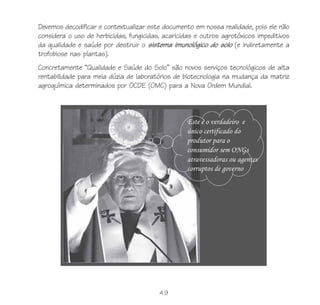 Devemos decodificar e contextualizar este documento em nossa realidade, pois ele não
considera o uso de herbicidas, fungicidas, acaricidas e outros agrotóxicos impeditivos
da qualidade e saúde por destruir o sistema imunológico do solo (e indiretamente a
trofobiose nas plantas).
Concretamente “Qualidade e Saúde do Solo” são novos serviços tecnológicos de alta
rentabilidade para meia dúzia de laboratórios de biotecnologia na mudança da matriz
agroquímica determinados por OCDE (OMC) para a Nova Ordem Mundial.




                                         49
 